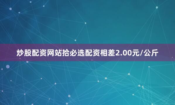 炒股配资网站拾必选配资相差2.00元/公斤
