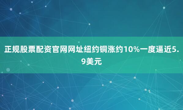 正规股票配资官网网址纽约铜涨约10%一度逼近5.9美元