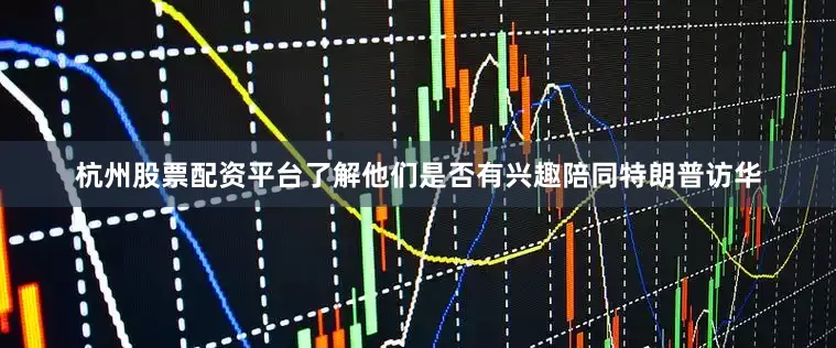 杭州股票配资平台了解他们是否有兴趣陪同特朗普访华