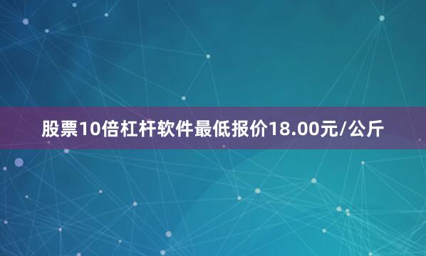 股票10倍杠杆软件最低报价18.00元/公斤