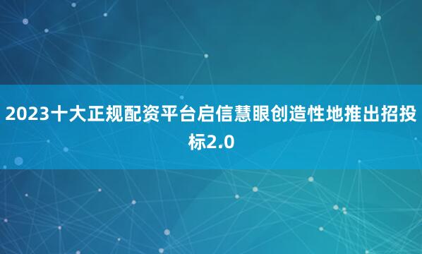 2023十大正规配资平台启信慧眼创造性地推出招投标2.0