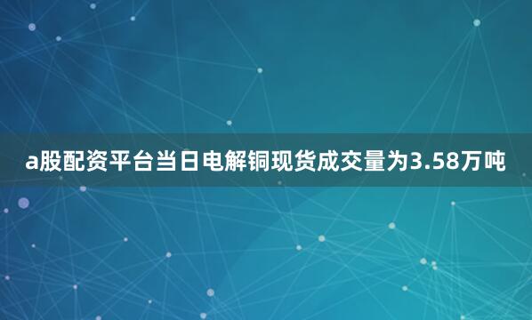 a股配资平台当日电解铜现货成交量为3.58万吨