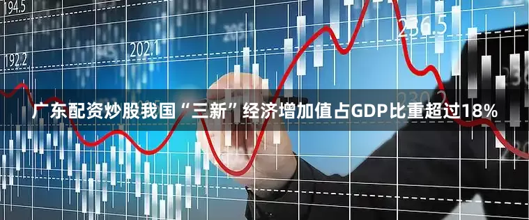 广东配资炒股我国“三新”经济增加值占GDP比重超过18%