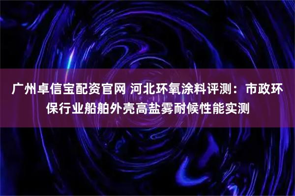 广州卓信宝配资官网 河北环氧涂料评测：市政环保行业船舶外壳高盐雾耐候性能实测