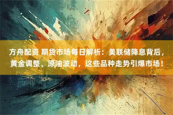方舟配资 期货市场每日解析：美联储降息背后，黄金调整、原油波动，这些品种走势引爆市场！