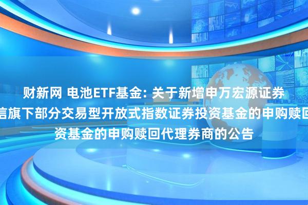 财新网 电池ETF基金: 关于新增申万宏源证券有限公司等为建信旗下部分交易型开放式指数证券投资基金的申购赎回代理券商的公告
