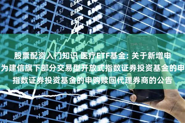 股票配资入门知识 医疗ETF基金: 关于新增申万宏源证券有限公司等为建信旗下部分交易型开放式指数证券投资基金的申购赎回代理券商的公告