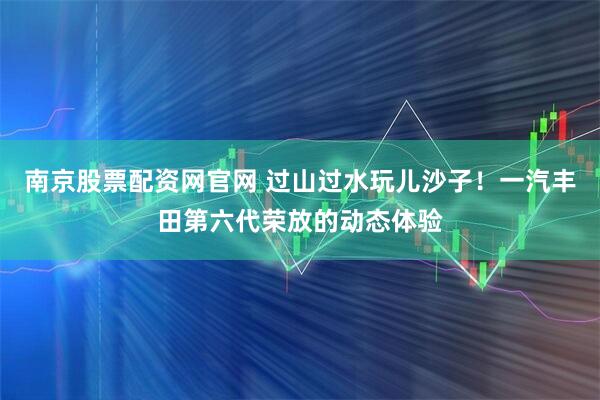 南京股票配资网官网 过山过水玩儿沙子！一汽丰田第六代荣放的动态体验