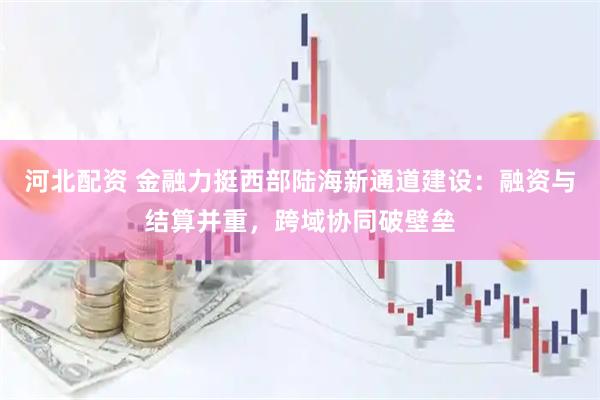 河北配资 金融力挺西部陆海新通道建设：融资与结算并重，跨域协同破壁垒
