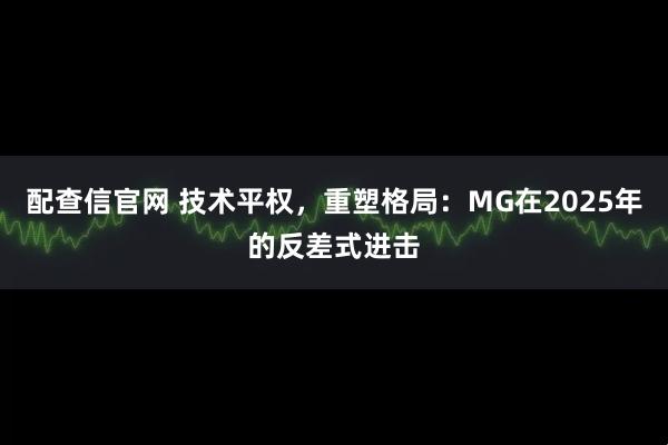 配查信官网 技术平权,重塑格局:MG在2025年的反差式进击