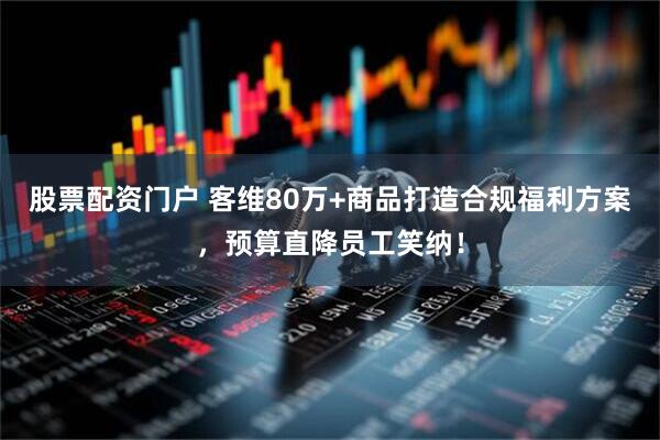 股票配资门户 客维80万+商品打造合规福利方案，预算直降员工笑纳！
