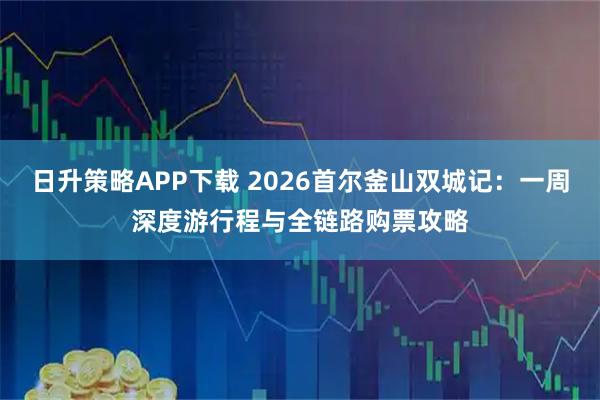 日升策略APP下载 2026首尔釜山双城记：一周深度游行程与全链路购票攻略