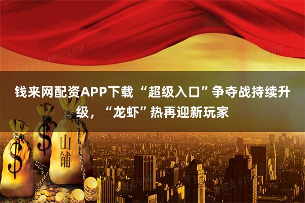 钱来网配资APP下载 “超级入口”争夺战持续升级，“龙虾”热再迎新玩家
