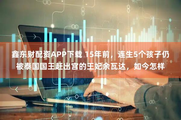 鑫东财配资APP下载 15年前，连生5个孩子仍被泰国国王赶出宫的王妃余瓦达，如今怎样