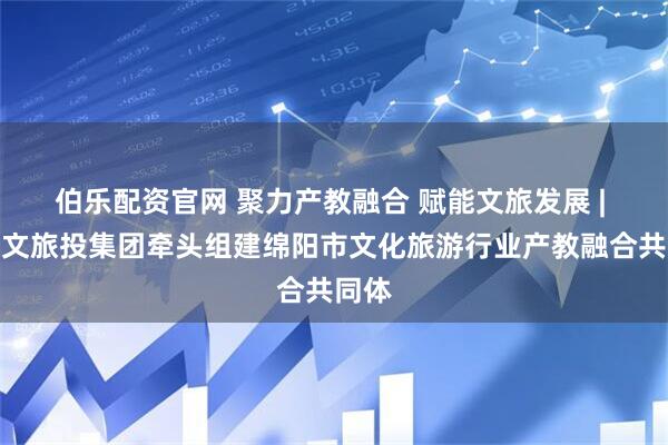 伯乐配资官网 聚力产教融合 赋能文旅发展 | 绵阳文旅投集团牵头组建绵阳市文化旅游行业产教融合共同体