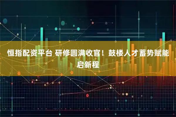 恒指配资平台 研修圆满收官！鼓楼人才蓄势赋能启新程