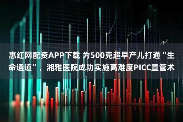 惠红网配资APP下载 为500克超早产儿打通“生命通道”,湘雅医院成功实施高难度PICC置管术
