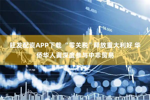 旺发配资APP下载 “零关税”释放重大利好 华侨华人冀深度参与中非贸易
