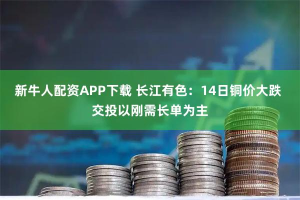 新牛人配资APP下载 长江有色：14日铜价大跌 交投以刚需长单为主