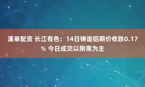 漢崋配资 长江有色：14日铸造铝期价收跌0.17% 今日成交以刚需为主