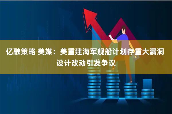 亿融策略 美媒：美重建海军舰船计划存重大漏洞 设计改动引发争议