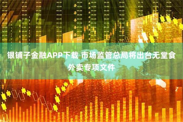 银铺子金融APP下载 市场监管总局将出台无堂食外卖专项文件